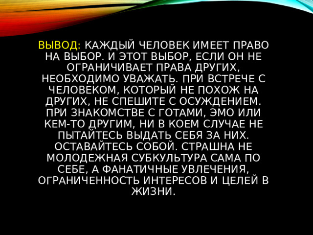 Вывод: Каждый человек имеет право на выбор. И этот выбор, если он не ограничивает права других, необходимо уважать. При встрече с человеком, который не похож на других, не спешите с осуждением. При знакомстве с готами, эмо или кем-то другим, ни в коем случае не пытайтесь выдать себя за них. Оставайтесь собой. Страшна не молодежная субкультура сама по себе, а фанатичные увлечения, ограниченность интересов и целей в жизни. 