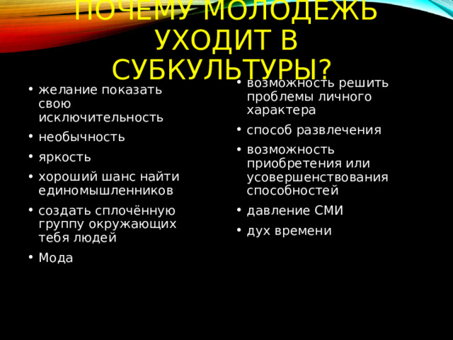 Почему молодёжь уходит в субкультуры? возможность решить проблемы личного характера способ развлечения возможность приобретения или усовершенствования способностей давление СМИ дух времени желание показать свою исключительность необычность яркость хороший шанс найти единомышленников создать сплочённую группу окружающих тебя людей Мода 