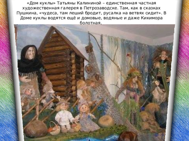 «Дом куклы» Татьяны Калининой – единственная частная художественная галерея в Петрозаводске. Там, как в сказках Пушкина, «чудеса, там леший бродит, русалка на ветвях сидит». В Доме куклы водятся ещё и домовые, водяные и даже Кикимора болотная. 