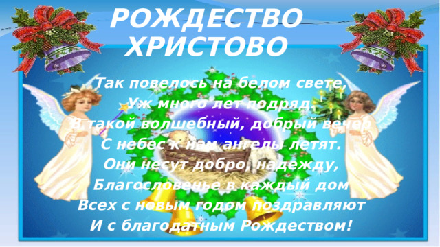 РОЖДЕСТВО ХРИСТОВО Так повелось на белом свете, Уж много лет подряд. В такой волшебный, добрый вечер С небес к нам ангелы летят. Они несут добро, надежду, Благословенье в каждый дом Всех с новым годом поздравляют И с благодатным Рождеством!  