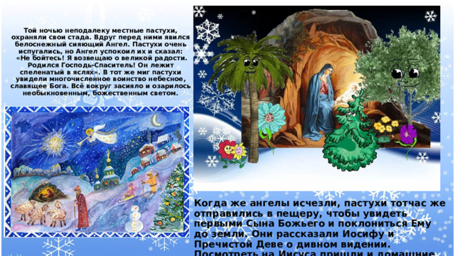   Той ночью неподалеку местные пастухи, охраняли свои стада. Вдруг перед ними явился белоснежный сияющий Ангел. Пастухи очень испугались, но Ангел успокоил их и сказал:  «Не бойтесь! Я возвещаю о великой радости. Родился Господь-Спаситель! Он лежит спеленатый в яслях». В тот же миг пастухи увидели многочисленное воинство небесное, славящее Бога. Всё вокруг засияло и озарилось необыкновенным, божественным светом.                 Когда же ангелы исчезли, пастухи тотчас же отправились в пещеру, чтобы увидеть первыми Сына Божьего и поклониться Ему до земли. Они рассказали Иосифу и Пречистой Деве о дивном видении. Посмотреть на Иисуса пришли и домашние животные. 