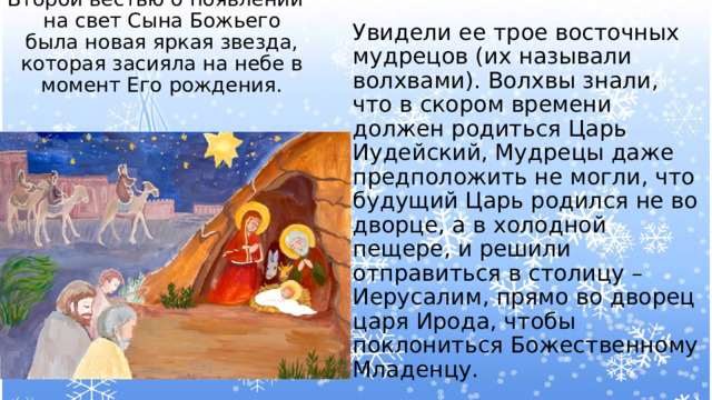 Второй вестью о появлении на свет Сына Божьего была новая яркая звезда, которая засияла на небе в момент Его рождения.   Увидели ее трое восточных мудрецов (их называли волхвами). Волхвы знали, что в скором времени должен родиться Царь Иудейский, Мудрецы даже предположить не могли, что будущий Царь родился не во дворце, а в холодной пещере, и решили отправиться в столицу – Иерусалим, прямо во дворец царя Ирода, чтобы поклониться Божественному Младенцу. 