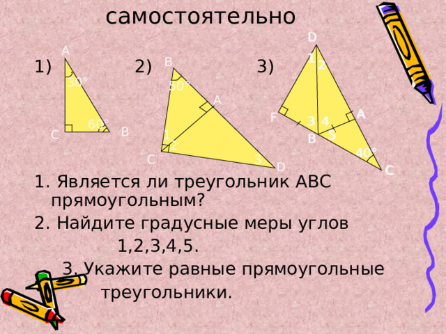 Выполните самостоятельно D D 1) 2) 3) 1. Является ли треугольник АВС прямоугольным? 2. Найдите градусные меры углов  1,2,3,4,5.  3. Укажите равные прямоугольные  треугольники. А 1 1 В 2 2 30 ° 50 ° А A A F F 3 4 4 3 60 ° В 1 С 5 5 B B 2 40 ° 40 ° 3 С D C C 