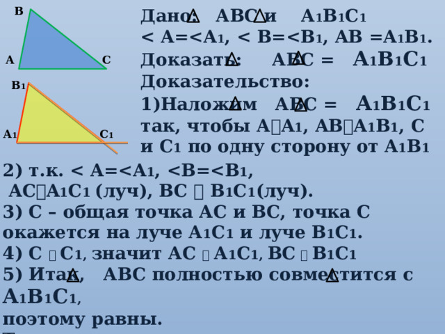 В Дано: АВС и А 1 В 1 С 1  1 ,  1 , AB =A 1 B 1 . Доказать: АВС = А 1 В 1 С 1 Доказательство: Наложим АВС = А 1 В 1 С 1 так, чтобы А  A 1 , AB  A 1 B 1 , C и С 1 по одну сторону от A 1 B 1 С А В 1 С 1 А 1 2) т.к.  1 ,  1 ,  AC  A 1 C 1 (луч), BC  B 1 C 1 (луч). 3) С – общая точка АС и ВС, точка С окажется на луче А 1 С 1 и луче В 1 С 1 . 4) С   С 1, значит АС   А 1 С 1, ВС    В 1 С 1 5) Итак, АВС полностью совместится с А 1 В 1 С 1, поэтому равны. Теорема доказана. 