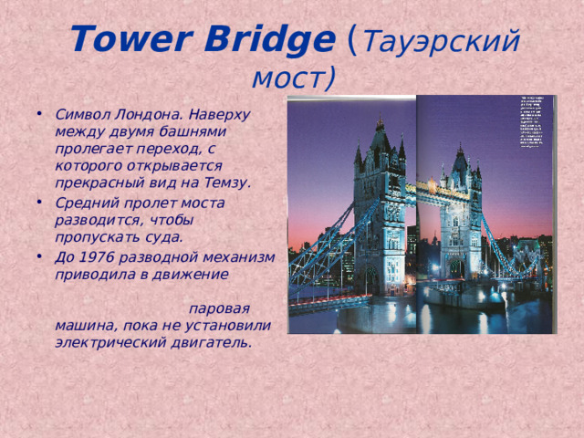 Tower Bridge  ( Тауэрский мост) Символ Лондона. Наверху между двумя башнями пролегает переход, с которого открывается прекрасный вид на Темзу. Средний пролет моста разводится, чтобы пропускать суда. До 1976 разводной механизм приводила в движение паровая машина, пока не установили электрический двигатель. 