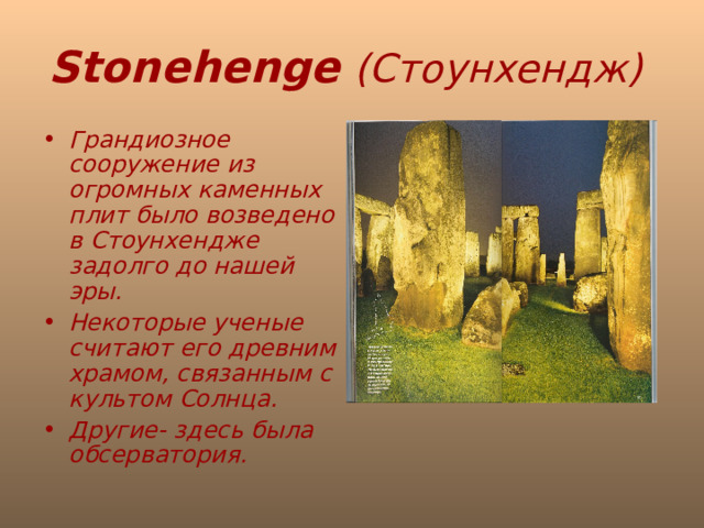 Stonehenge  (Стоунхендж)  Грандиозное сооружение из огромных каменных плит было возведено в Стоунхендже задолго до нашей эры. Некоторые ученые считают его древним храмом, связанным с культом Солнца. Другие- здесь была обсерватория. 