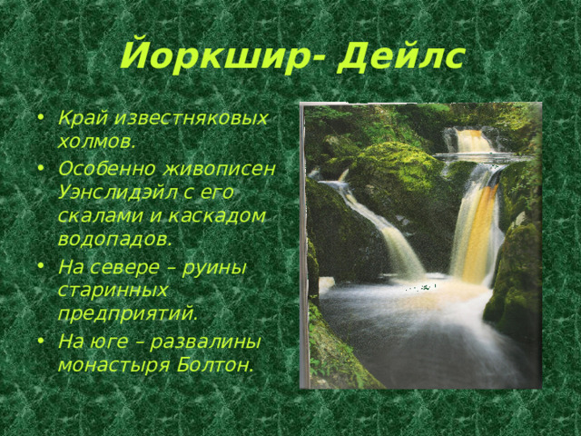 Йоркшир- Дейлс Край известняковых холмов. Особенно живописен Уэнслидэйл с его скалами и каскадом водопадов. На севере – руины старинных предприятий. На юге – развалины монастыря Болтон. 
