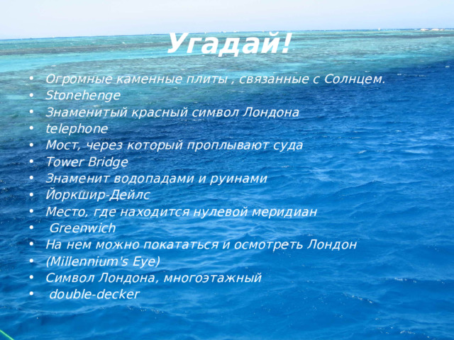 Угадай! Огромные каменные плиты , связанные с Солнцем. Stonehenge Знаменитый красный символ Лондона telephone Мост, через который проплывают суда Tower Bridge Знаменит водопадами и руинами Йоркшир-Дейлс Место, где находится нулевой меридиан  Greenwich На нем можно покататься и осмотреть Лондон (Millennium's Eye) Символ Лондона, многоэтажный  double-decker 