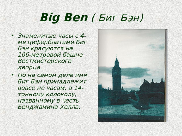 Big Ben  ( Биг Бэн) Знаменитые часы с 4-мя циферблатами Биг Бэн красуются на 106-метровой башне Вестмистерского дворца. Но на самом деле имя Биг Бэн принадлежит вовсе не часам, а 14-тонному колоколу, названному в честь Бенджамина Холла.  