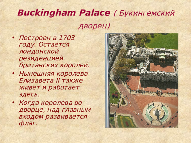 Buckingham Palace  ( Букингемский дворец)  Построен в 1703 году. Остается лондонской резиденцией британских королей. Нынешняя королева Елизавета II также живет и работает здесь. Когда королева во дворце, над главным входом развивается флаг. 