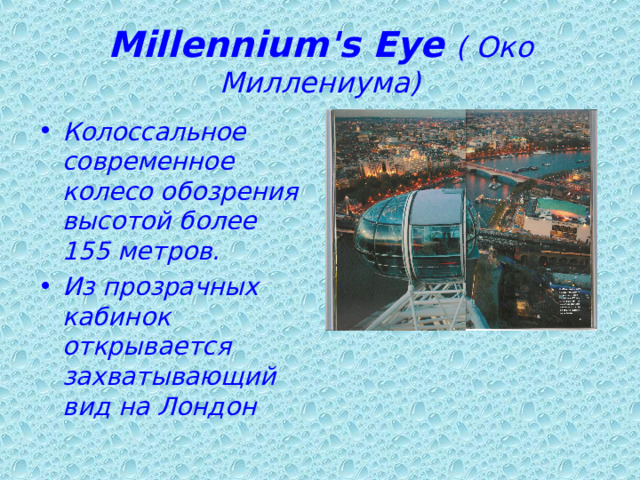 Millennium's Eye  ( Око Миллениума) Колоссальное современное колесо обозрения высотой более 155 метров. Из прозрачных кабинок открывается захватывающий вид на Лондон 