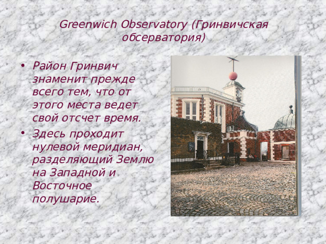 Greenwich Observatory (Гринвичская обсерватория) Район Гринвич знаменит прежде всего тем, что от этого места ведет свой отсчет время. Здесь проходит нулевой меридиан, разделяющий Землю на Западной и Восточное полушарие. 