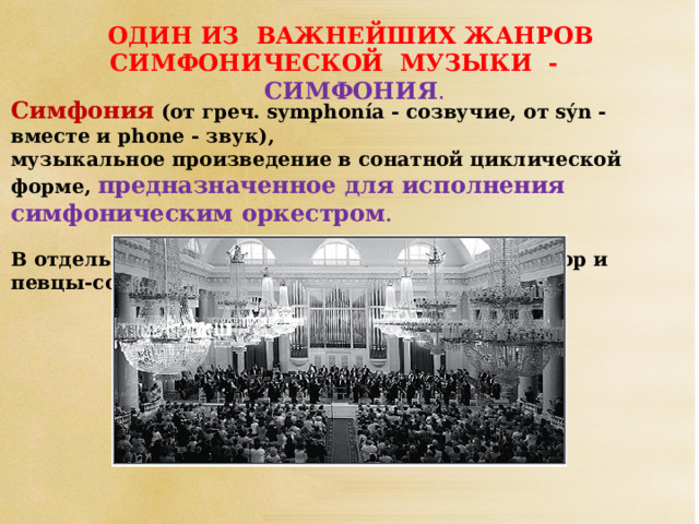 ОДИН ИЗ ВАЖНЕЙШИХ ЖАНРОВ СИМФОНИЧЕСКОЙ МУЗЫКИ - СИМФОНИЯ . Симфония  (от греч. symphonía - созвучие, от sýn - вместе и phone - звук), музыкальное произведение в сонатной циклической форме, предназначенное для исполнения симфоническим оркестром . В отдельных симфониях привлекаются также хор и певцы-солисты.             Создаются и симфонии для струнного оркестра, духового оркестра, оркестра народных инструментов и других составов.  