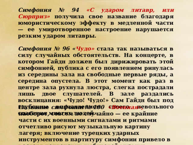 Симфония № 94 «С ударом литавр, или Сюрприз» получила свое название благодаря юмористическому эффекту в медленной части — ее умиротворенное настроение нарушается резким ударом литавры.  Симфония № 96 « Чудо» стала так называться в силу случайных обстоятельств. На концерте, в котором Гайдн должен был дирижировать этой симфонией, публика с его появлением ринулась из середины зала на свободные первые ряды, а середина опустела. В этот момент как раз в центре зала рухнула люстра, слегка пострадали лишь двое слушателей. В зале раздались восклицания: «Чудо! Чудо!» Сам Гайдн был под глубоким впечатлением своего невольного спасения многих людей.  Название симфонии № 100 «Военная», наоборот, совсем не случайно — ее крайние части с их военными сигналами и ритмами отчетливо рисуют музыкальную картину лагеря; включение турецких ударных инструментов в партитуру симфонии привело в восторг лондонских любителей музыки. 