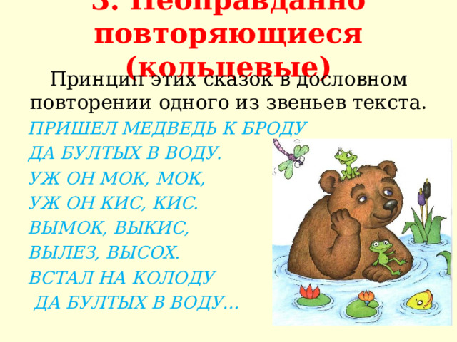 3. Неоправданно повторяющиеся (кольцевые)   Принцип этих сказок в дословном повторении одного из звеньев текста. ПРИШЕЛ МЕДВЕДЬ К БРОДУ ДА БУЛТЫХ В ВОДУ. УЖ ОН МОК, МОК, УЖ ОН КИС, КИС. ВЫМОК, ВЫКИС, ВЫЛЕЗ, ВЫСОХ. ВСТАЛ НА КОЛОДУ  ДА БУЛТЫХ В ВОДУ…  