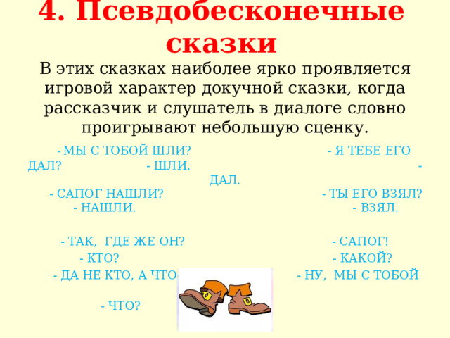 4. Псевдобесконечные сказки   В этих сказках наиболее ярко проявляется игровой характер докучной сказки, когда рассказчик и слушатель в диалоге словно проигрывают небольшую сценку.   - МЫ С ТОБОЙ ШЛИ? - Я ТЕБЕ ЕГО ДАЛ? - ШЛИ. - ДАЛ.  - САПОГ НАШЛИ? - ТЫ ЕГО ВЗЯЛ?  - НАШЛИ. - ВЗЯЛ. - ТАК, ГДЕ ЖЕ ОН? - САПОГ!  - КТО? - КАКОЙ?  - ДА НЕ КТО, А ЧТО? - НУ, МЫ С ТОБОЙ ШЛИ?  - ЧТО? 