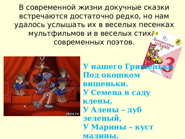 В современной жизни докучные сказки встречаются достаточно редко, но нам удалось услышать их в веселых песенках мультфильмов и в веселых стихах современных поэтов.   У нашего Гришеньки Под окошком вишеньки. У Семена в саду клены, У Алены – дуб зеленый, У Марины – куст малины, У Арины – две рябины, У Тараски – лыка связка. Хороша ли моя сказка? 