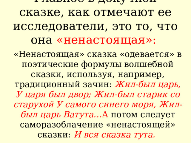 Главное в докучной сказке, как отмечают ее исследователи, это то, что она «ненастоящая»:   «Ненастоящая» сказка «одевается» в поэтические формулы волшебной сказки, используя, например, традиционный зачин: Жил-был царь, У царя был двор; Жил-был старик со старухой У самого синего моря, Жил-был царь Ватута… А потом следует саморазоблачение «ненастоящей» сказки: И вся сказка тута.  