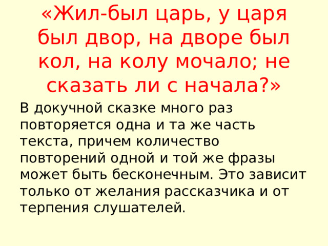 «Жил-был царь, у царя был двор, на дворе был кол, на колу мочало; не сказать ли с начала?»   В докучной сказке много раз повторяется одна и та же часть текста, причем количество повторений одной и той же фразы может быть бесконечным. Это зависит только от желания рассказчика и от терпения слушателей. 