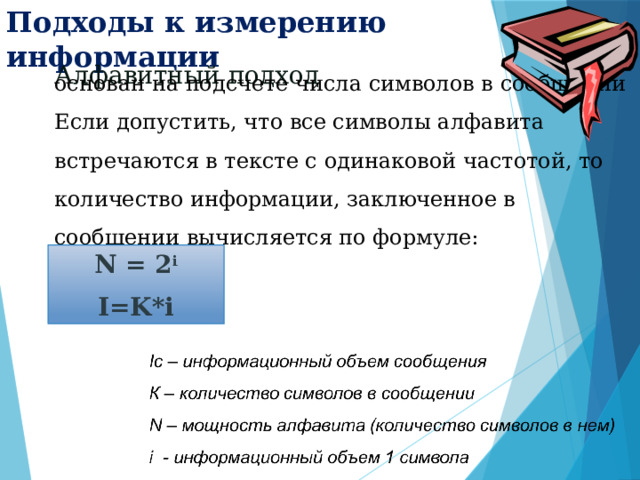 Подходы к измерению информации основан на подсчете числа символов в сообщении Если допустить, что все символы алфавита встречаются в тексте с одинаковой частотой, то количество информации, заключенное в сообщении вычисляется по формуле:       Алфавитный подход N = 2 i I=K*i 