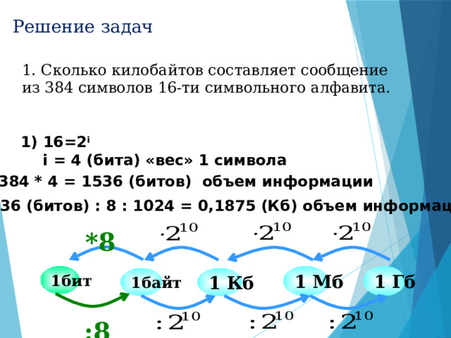 Решение задач 1. Сколько килобайтов составляет сообщение из 384 символов 16-ти символьного алфавита.  16=2 i   i = 4 (бита) «вес» 1 символа 2) 384 * 4 = 1536 (битов) объем информации 3) 1536 (битов) : 8 : 1024 = 0,1875 (Кб) объем информации *8 1 Мб 1 Гб 1бит 1 Кб 1байт :8 