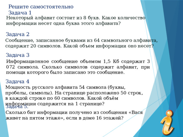 Решите самостоятельно  Задача 1 Некоторый алфавит состоит из 8 букв. Какое количество  информации несет одна буква этого алфавита? Задача 2 Сообщение, записанное буквами из 64 символьного алфавита, содержит 20 символов. Какой объем информации оно несет? Задача 3 Информационное сообщение объемом 1,5 Кб содержит 3 072 символа. Сколько символов содержит алфавит, при помощи которого было записано это сообщение. Задача 4 Мощность русского алфавита 54 символа (буквы, пробелы, символы). На странице расположено 50 строк, в каждой строке по 60 символов. Какой объём информации содержится на 1 странице? Задача 5. Сколько бит информации получено из сообщения «Вася живет на пятом этаже», если в доме 16 этажей? 