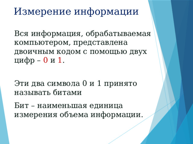 Измерение информации Вся информация, обрабатываемая компьютером, представлена двоичным кодом с помощью двух цифр – 0 и 1 . Эти два символа 0 и 1 принято называть битами  Бит – наименьшая единица измерения объема информации. 