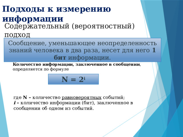 Подходы к измерению информации Содержательный (вероятностный) подход Сообщение, уменьшающее неопределенность знаний человека в два раза, несет для него 1 бит информации. Количество информации, заключенное в сообщении , определяется по формуле N = 2 i где N – количество равновероятных событий;  i – количество информации (бит), заключенное в сообщении об одном из событий. 