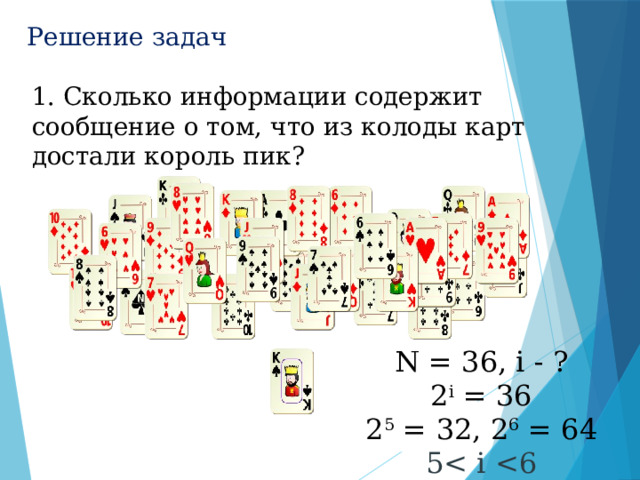 Решение задач 2 I = N  1. Сколько информации содержит сообщение о том, что из колоды карт достали король пик?   N = 36, i - ? 2 i = 36 2 5 = 32, 2 6 = 64 5