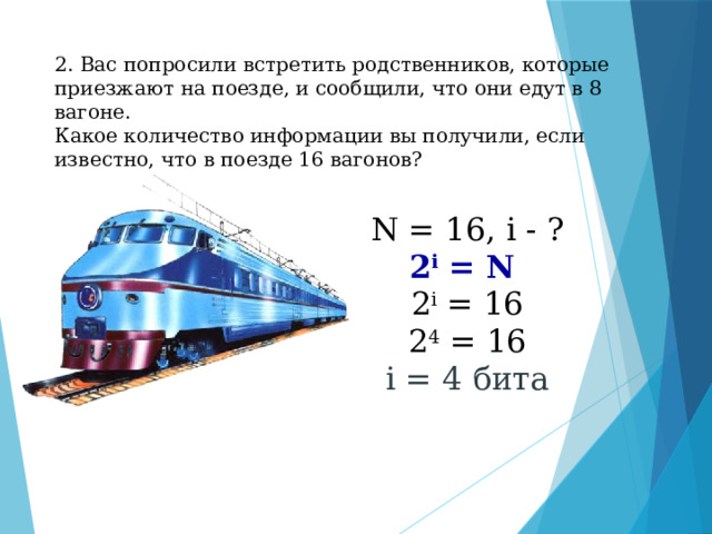 2. Вас попросили встретить родственников, которые приезжают на поезде, и сообщили, что они едут в 8 вагоне.  Какое количество информации вы получили, если известно, что в поезде 16 вагонов?   N = 16, i - ? 2 i = N  2 i = 16 2 4 = 16 i = 4 бита 