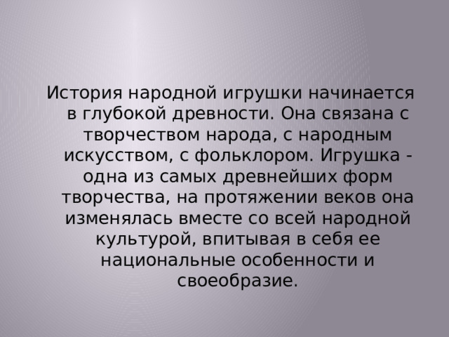  История народной игрушки начинается в глубокой древности. Она связана с творчеством народа, с народным искусством, с фольклором. Игрушка - одна из самых древнейших форм творчества, на протяжении веков она изменялась вместе со всей народной культурой, впитывая в себя ее национальные особенности и своеобразие. 