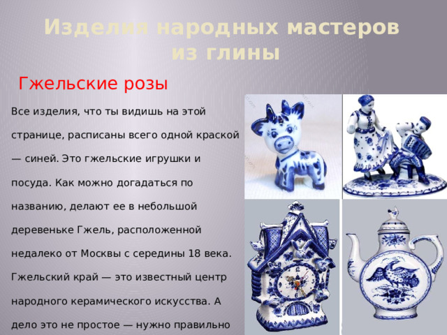 Изделия народных мастеров  из глины Гжельские розы Все изделия, что ты видишь на этой странице, расписаны всего одной краской — синей. Это гжельские игрушки и посуда. Как можно догадаться по названию, делают ее в небольшой деревеньке Гжель, расположенной недалеко от Москвы с середины 18 века. Гжельский край — это известный центр народного керамического искусства. А дело это не простое — нужно правильно замесить глину, придать ей нужную форму, раскрасить и обжечь в печи при высокой температуре. Гжельские художники изображают цветочные гирлянды, сказочных птиц, пейзажи, картинки из народной жизни.  
