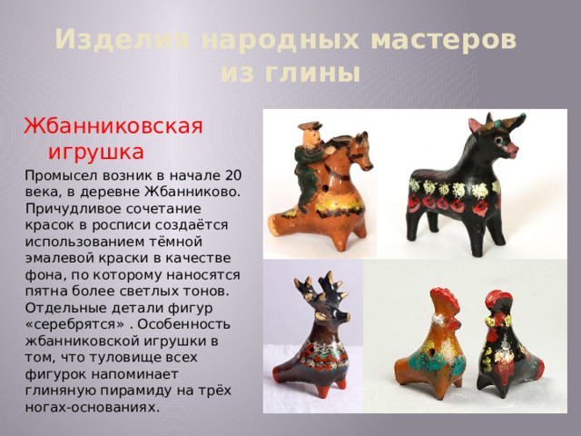 Изделия народных мастеров  из глины Жбанниковская игрушка Промысел возник в начале 20 века, в деревне Жбанниково. Причудливое сочетание красок в росписи создаётся использованием тёмной эмалевой краски в качестве фона, по которому наносятся пятна более светлых тонов. Отдельные детали фигур «серебрятся» . Особенность жбанниковской игрушки в том, что туловище всех фигурок напоминает глиняную пирамиду на трёх ногах-основаниях. 