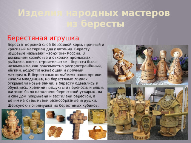 Изделия народных мастеров  из бересты Берестяная игрушка Береста- верхний слой берёзовой коры, прочный и красивый материал для плетения. Бересту издревле называют «золотом» России. В домашнем хозяйстве и отхожих промыслах – рыбалке, охоте, строительстве – береста была незаменима как повсеместно распространённый, лёгкий, водоотталкивающий и прочный материал. В берестяных колыбелях наши предки качали младенцев, на берестяных лодках открывали новые земли; в бересту одевались и обувались, хранили продукты и переносили вещи; жилище было наполнено берестяной утварью, да и сам дом покрывали и застилали берестой, а детям изготавливали разнообразные игрушки. Шеркунок- погремушка их берестяных кубиков, внутри каждого горошина.   