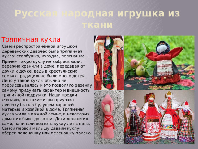 Русская народная игрушка из ткани Тряпичная кукла Самой распространённой игрушкой деревенских девочек была тряпичная кукла: столбушка, кувадка, пеленашка… Причем такую куклу не выбрасывали, бережно хранили в доме, передавая от дочки к дочке, ведь в крестьянских семьях традиционно было много детей. Лицо у такой куклы обычно не прорисовывалось и это позволяло ребенку самому придумать характер и внешность тряпичной подружки. Наши предки считали, что такие игры приучают девочку быть в будущем хорошей матерью и хозяйкой в доме. Тряпичная кукла жила в каждой семье, в некоторых домах их было до сотни. Дети делали их сами, начинали вертеть куклу лет с пяти. Самой первой малышу давали куклу-оберег пеленашку или пеленашку-полено. 