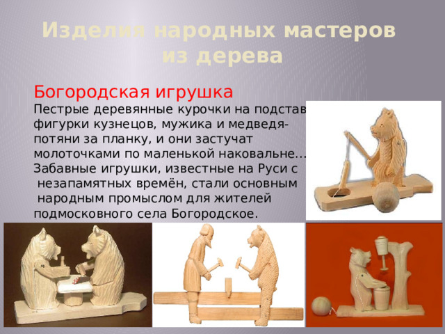 Изделия народных мастеров  из дерева Богородская игрушка Пестрые деревянные курочки на подставке, фигурки кузнецов, мужика и медведя- потяни за планку, и они застучат молоточками по маленькой наковальне… Забавные игрушки, известные на Руси с  незапамятных времён, стали основным  народным промыслом для жителей подмосковного села Богородское. 