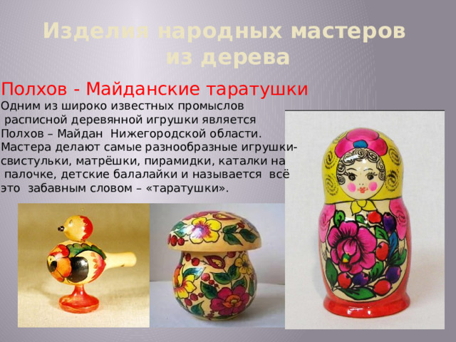 Изделия народных мастеров  из дерева Полхов - Майданские таратушки Одним из широко известных промыслов  расписной деревянной игрушки является Полхов – Майдан Нижегородской области. Мастера делают самые разнообразные игрушки- свистульки, матрёшки, пирамидки, каталки на  палочке, детские балалайки и называется всё это забавным словом – «таратушки». 