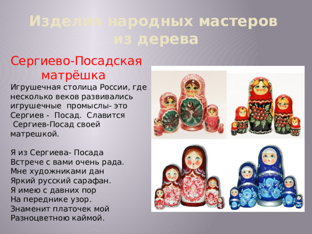 Изделия народных мастеров  из дерева Сергиево-Посадская  матрёшка Игрушечная столица России, где несколько веков развивались игрушечные промыслы- это Сергиев - Посад. Славится  Сергиев-Посад своей матрешкой. Я из Сергиева- Посада Встрече с вами очень рада. Мне художниками дан Яркий русский сарафан. Я имею с давних пор На переднике узор. Знаменит платочек мой Разноцветною каймой. 