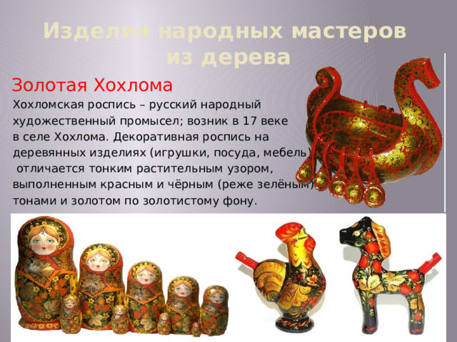 Изделия народных мастеров  из дерева Золотая Хохлома Хохломская роспись – русский народный художественный промысел; возник в 17 веке в селе Хохлома. Декоративная роспись на деревянных изделиях (игрушки, посуда, мебель)  отличается тонким растительным узором, выполненным красным и чёрным (реже зелёным) тонами и золотом по золотистому фону. 