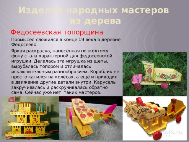 Изделия народных мастеров  из дерева Федосеевская топорщина Промысел сложился в конце 19 века в деревне Федосеево. Яркая раскраска, нанесённая по жёлтому фону стала характерной для федосеевской игрушки. Делалась эта игрушка из щепы, вырубалась топором и отличалась исключительным разнообразием. Кораблик не просто катился на колёсах, а ещё и приводил в движение другие детали внутри. Карусель закручивалась и раскручивалась обратно сама. Сейчас уже нет таких мастеров. 