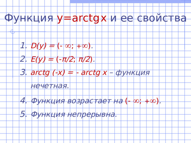 Функция  y=arctg  x  и ее свойства D(y)  =  (-  ; +  ) . E(y) = (- π /2 ; π /2 ) . arctg (-x) = - arctg x – функция нечетная. Функция возрастает на (-  ; +  ) . Функция непрерывна. 