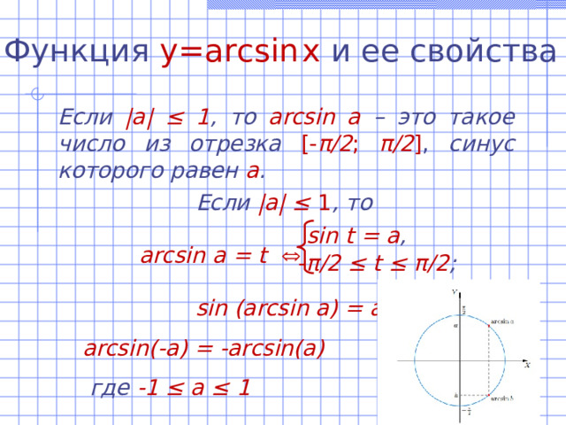 Функция  y=arcsin  x  и ее свойства Если |а| ‌‌≤ 1 , то  arcsin а –  это такое число из отрезка  [- π /2 ; π /2 ] , синус которого равен а .   Если |а| ‌‌≤ 1 , то  arcsin а = t     sin (arcsin a) = a а rcsin (- a) = -а rcsin ( a)  где -1 ≤ а ≤ 1   sin t = а , - π /2 ≤ t ≤ π /2 ; 