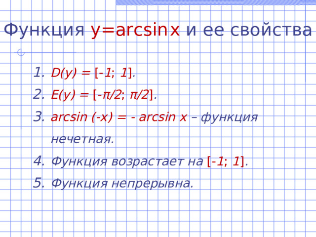 Функция  y=arcsin  x  и ее свойства D(y)  =  [- 1 ; 1 ] . E(y) = [- π /2 ; π /2 ] . arcsin (-x) = - arcsin x – функция нечетная. Функция возрастает на [- 1 ; 1 ] . Функция непрерывна. 