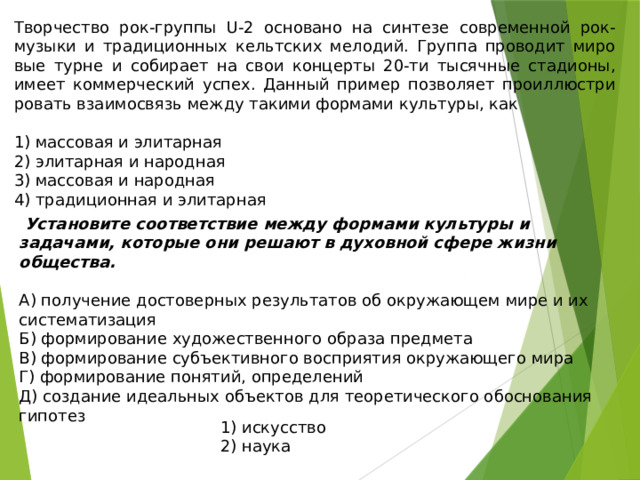 Творчество рок-группы U-2 ос­но­ва­но на син­те­зе со­вре­мен­ной рок-музыки и тра­ди­ци­он­ных кельт­ских мелодий. Груп­па про­во­дит ми­ро­вые турне и со­би­ра­ет на свои кон­цер­ты 20-ти ты­сяч­ные стадионы, имеет ком­мер­че­ский успех. Дан­ный при­мер поз­во­ля­ет про­ил­лю­стри­ро­вать вза­и­мо­связь между та­ки­ми фор­ма­ми культуры, как   1) мас­со­вая и элитарная 2) эли­тар­ная и народная 3) мас­со­вая и народная 4) тра­ди­ци­он­ная и элитарная  Установите соответствие между формами культуры и задачами, которые они решают в духовной сфере жизни общества. А) получение достоверных результатов об окружающем мире и их систематизация Б) формирование художественного образа предмета В) формирование субъективного восприятия окружающего мира Г) формирование понятий, определений Д) создание идеальных объектов для теоретического обоснования гипотез 1) искусство 2) наука 