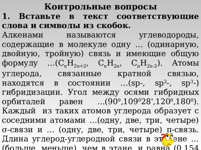 Контрольные вопросы 1. Вставьте в текст соответствующие слова и символы из скобок. Алкенами называются углеводороды, содержащие в молекуле одну … (одинарную, двойную, тройную) связь и имеющие общую формулу …( C n H 2n+2 , C n H 2n , C n H 2n - 2 ). Атомы углерода, связанные кратной связью, находятся в состоянии …( sp -, sp 2 -, sp 3 -) гибридизации. Угол между осями гибридных орбиталей равен …(90 0 ,109 0 28 ' ,120 0 ,180 0 ). Каждый из таких атомов углерода образует с соседними атомами …(одну, две, три, четыре) σ -связи и … (одну, две, три, четыре) π -связь. Длина углерод-углеродной связи в этилене … (больше, меньше), чем в этане, и равна (0,154 нм, 0,120 нм, 0,134 нм). 