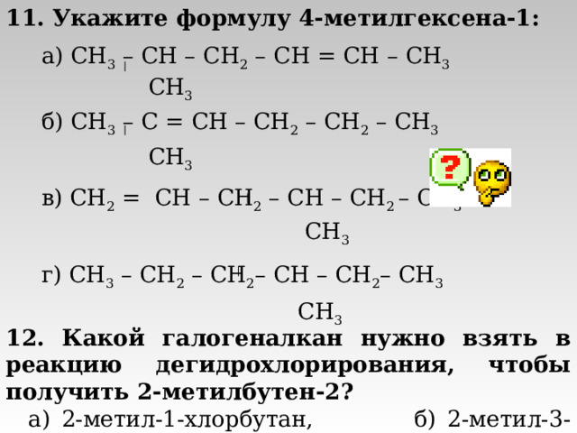 11. Укажите формулу 4-метилгексена-1:   а) CH 3 – CH – CH 2 – CH = CH – CH 3   CH 3  б) CH 3 – C = CH – CH 2 – CH 2 – CH 3   CH 3  в) CH 2 = CH – CH 2 – CH – CH 2 – CH 3  CH 3  г) CH 3 – CH 2 – CH 2 – CH – CH 2 – CH 3  CH 3  12. Какой галогеналкан нужно взять в реакцию дегидрохлорирования, чтобы получить 2-метилбутен-2?  а) 2-метил-1-хлорбутан, б) 2-метил-3-хлорбутан,  в) 2-метил-4-хлорбутан, г) 2-метил-2,3-дихлорбутан 