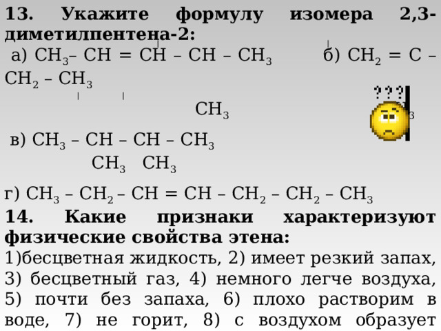 13. Укажите формулу изомера 2,3-диметилпентена-2:  а) CH 3 – CH = CH – CH – CH 3 б) CH 2 = C – CH 2 – CH 3  CH 3 CH 3  в) CH 3 – CH – CH – CH 3  CH 3  CH 3 г) CH 3  – CH 2 – CH = CH – CH 2  – CH 2  – CH 3 14. Какие признаки характеризуют физические свойства этена: бесцветная жидкость, 2) имеет резкий запах, 3) бесцветный газ, 4) немного легче воздуха, 5) почти без запаха, 6) плохо растворим в воде, 7) не горит, 8) с воздухом образует взрывоопасные смеси?  а) 3,4,5,6,8; б) 1,2,6,7; в) 2,3,4,6,8; г) 3,4,6,8. 