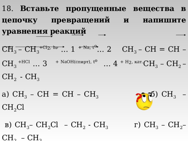 18. Вставьте пропущенные вещества в цепочку превращений и напишите уравнения реакций CH 3 – CH 3 + Cl 2 , h ν  … 1 + Na, t o … 2  CH 3 – CH = CH – CH 3  +HCl … 3  + NaOH( спирт ) , t o … 4 + H 2 , кат. CH 3  – CH 2 – CH 2   - CH 3  а) CH 3 – CH = CH – CH 3 б) CH 3 – CH 2 Cl  в) CH 3 – CH 2 Cl – CH 2 - CH 3 г) CH 3 – CH 2 – CH 2 – CH 3 