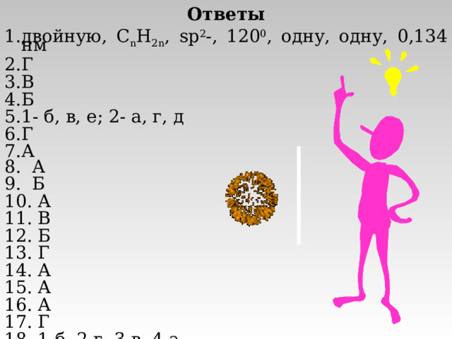 Ответы двойную, C n H 2n , sp 2 -, 120 0 , одну, одну, 0,134 нм Г В Б 1- б, в, е; 2- а, г, д Г А 8. А 9. Б 10. А 11. В 12. Б 13. Г 14. А 15. А 16. А 17. Г 18. 1-б, 2-г, 3-в, 4-а. 