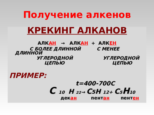 Получение алкенов КРЕКИНГ АЛКАНОВ    АЛК АН   → АЛК АН + АЛК ЕН  С БОЛЕЕ ДЛИННОЙ С МЕНЕЕ ДЛИННОЙ  УГЛЕРОДНОЙ УГЛЕРОДНОЙ  ЦЕПЬЮ ЦЕПЬЮ    ПРИМЕР:    t=400-700C  С 10  Н 22 →  С 5 Н 12 + С 5 Н 10  дек ан пент ан  пент ен   